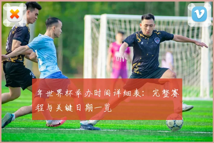 年世界杯举办时间详细表:完整赛程与关键日期一览