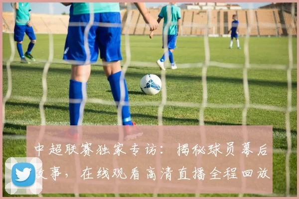 中超联赛独家专访:揭秘球员幕后故事,在线观看高清直播全程回放