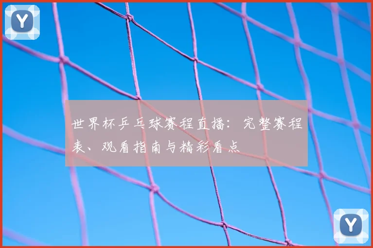 世界杯乒乓球赛程直播:完整赛程表、观看指南与精彩看点
