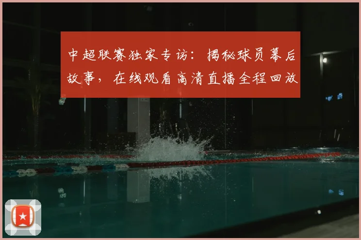 中超联赛独家专访:揭秘球员幕后故事,在线观看高清直播全程回放