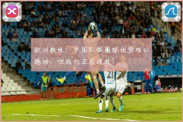 欧洲教练：中国队弧圈球优势难以撼动，但我们正在追赶！