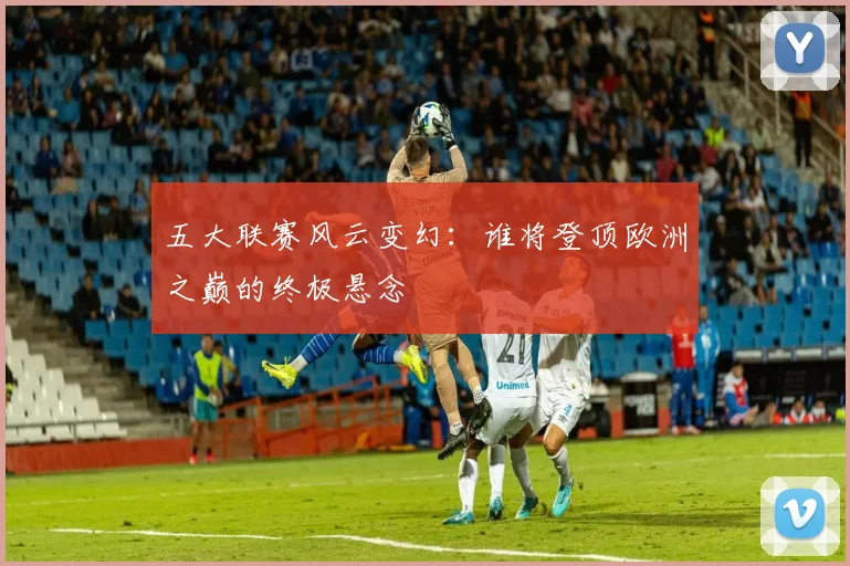 五大联赛风云变幻:谁将登顶欧洲之巅的终极悬念