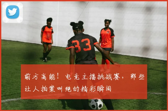 前方高能!电竞主播挑战赛,那些让人拍案叫绝的精彩瞬间