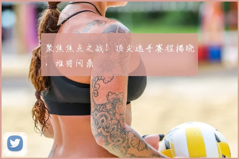 聚焦焦点之战!顶尖选手赛程揭晓,谁将问鼎