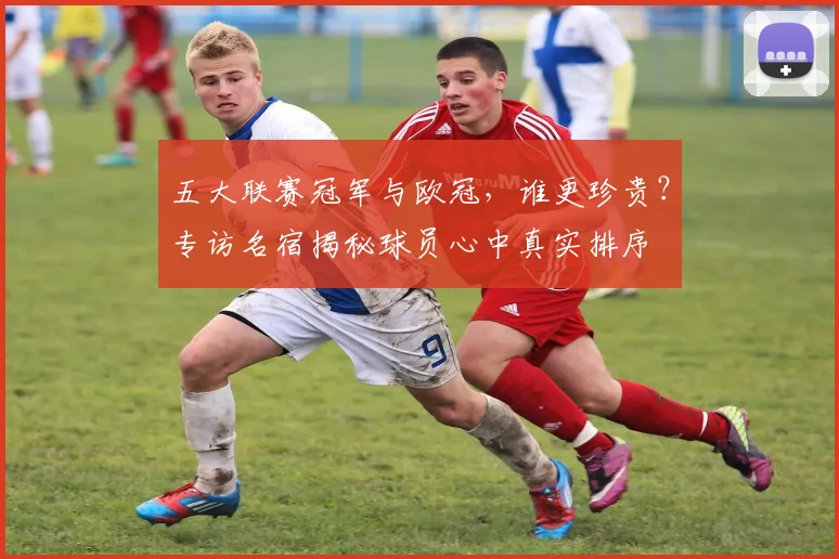 五大联赛冠军与欧冠,谁更珍贵?专访名宿揭秘球员心中真实排序
